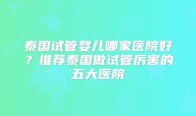 泰国试管婴儿哪家医院好?推荐泰国做试管厉害的五大医院