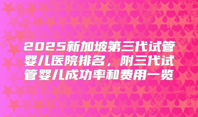 2025新加坡第三代试管婴儿医院排名，附三代试管婴儿成功率和费用一览
