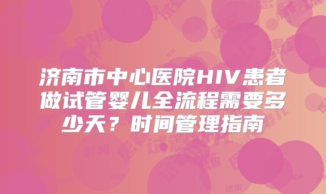 济南市中心医院HIV患者做试管婴儿全流程需要多少天？时间管理指南