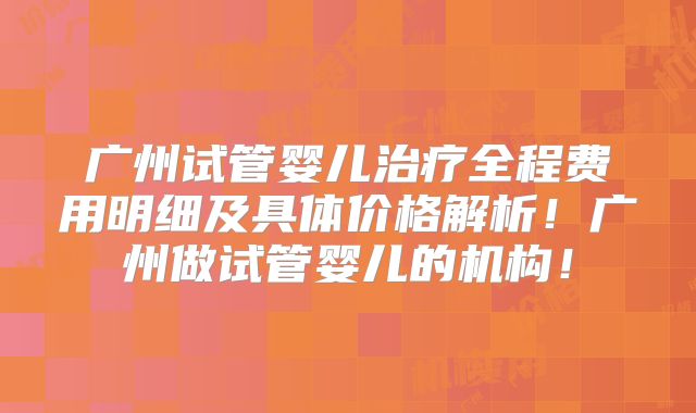 广州试管婴儿治疗全程费用明细及具体价格解析！广州做试管婴儿的机构！