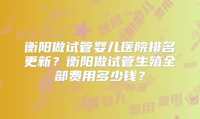 衡阳做试管婴儿医院排名更新？衡阳做试管生殖全部费用多少钱？