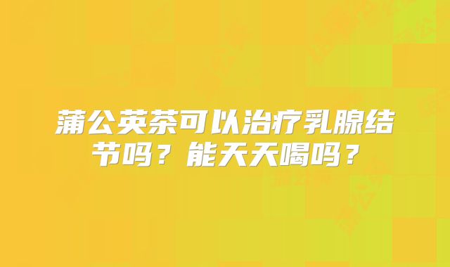 蒲公英茶可以治疗乳腺结节吗？能天天喝吗？
