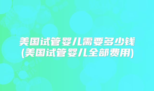 美国试管婴儿需要多少钱(美国试管婴儿全部费用)