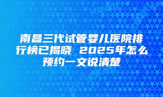 南昌三代试管婴儿医院排行榜已揭晓 2025年怎么预约一文说清楚