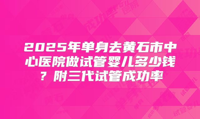 2025年单身去黄石市中心医院做试管婴儿多少钱?附三代试管成功率