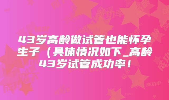 43岁高龄做试管也能怀孕生子（具体情况如下_高龄43岁试管成功率！