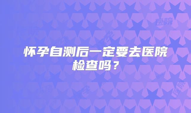 怀孕自测后一定要去医院检查吗？