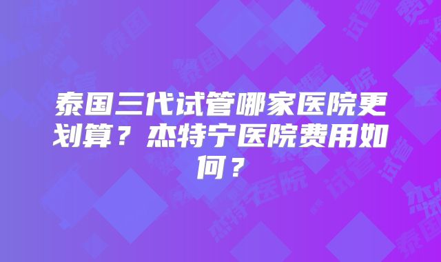泰国三代试管哪家医院更划算？杰特宁医院费用如何？