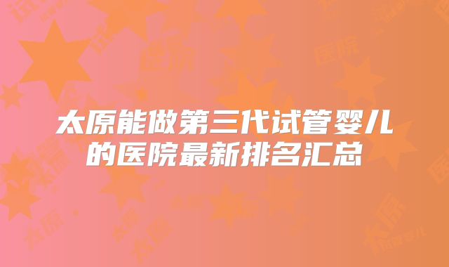 太原能做第三代试管婴儿的医院最新排名汇总