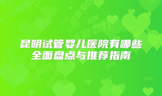 昆明试管婴儿医院有哪些全面盘点与推荐指南