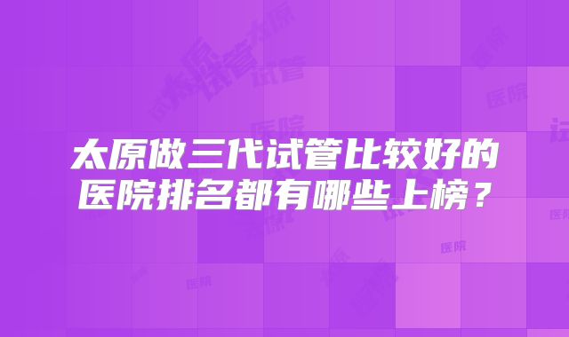 太原做三代试管比较好的医院排名都有哪些上榜？