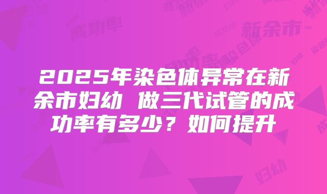 2025年染色体异常在新余市妇幼 做三代试管的成功率有多少？如何提升