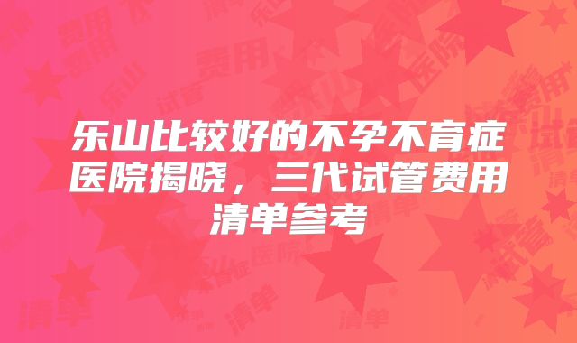 乐山比较好的不孕不育症医院揭晓,三代试管费用清单参考