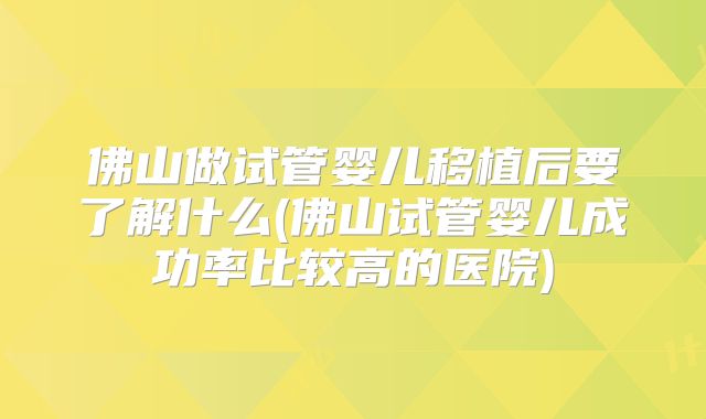 佛山做试管婴儿移植后要了解什么(佛山试管婴儿成功率比较高的医院)