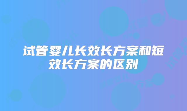 试管婴儿长效长方案和短效长方案的区别