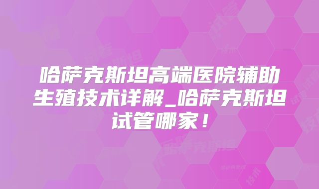 哈萨克斯坦高端医院辅助生殖技术详解_哈萨克斯坦试管哪家！