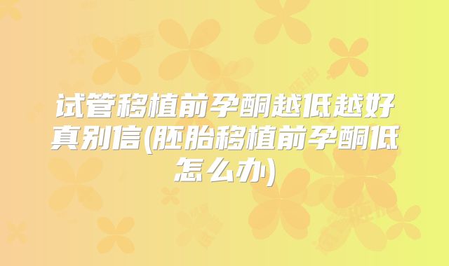 试管移植前孕酮越低越好真别信(胚胎移植前孕酮低怎么办)