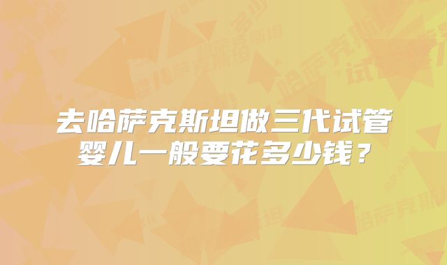 去哈萨克斯坦做三代试管婴儿一般要花多少钱？