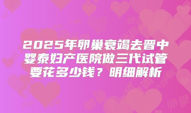 2025年卵巢衰竭去晋中婴泰妇产医院做三代试管要花多少钱？明细解析