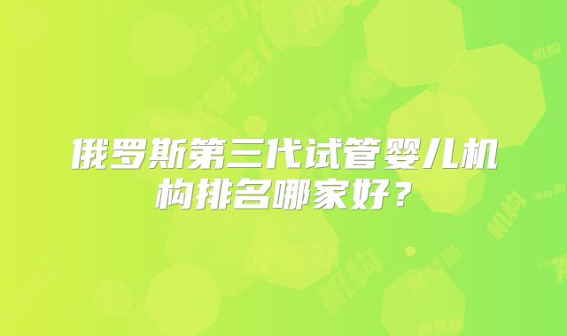 俄罗斯第三代试管婴儿机构排名哪家好?
