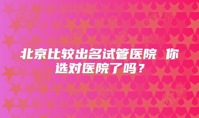 北京比较出名试管医院 你选对医院了吗?