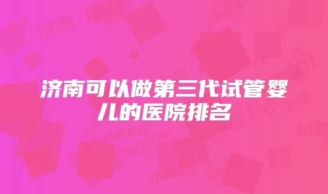 济南可以做第三代试管婴儿的医院排名
