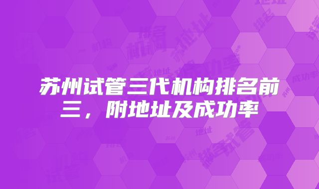 苏州试管三代机构排名前三，附地址及成功率