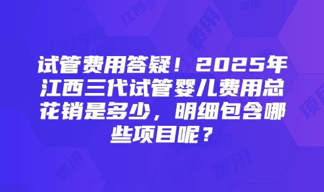 试管费用答疑！2025年江西三代试管婴儿费用总花销是多少，明细包含哪些项目呢？