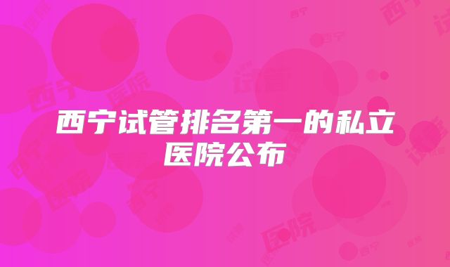 西宁试管排名第一的私立医院公布