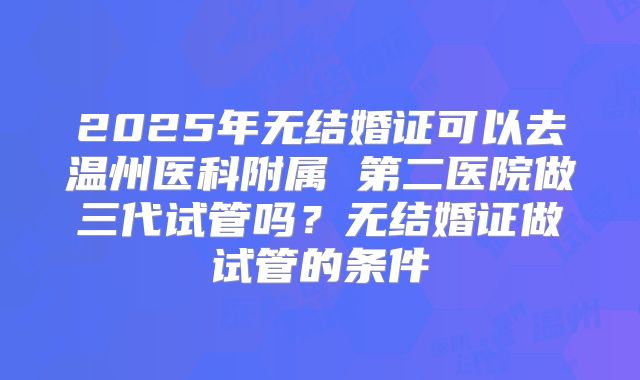 2025年无结婚证可以去温州医科附属 第二医院做三代试管吗？无结婚证做试管的条件