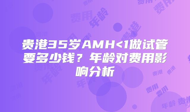 贵港35岁AMH<1做试管要多少钱？年龄对费用影响分析