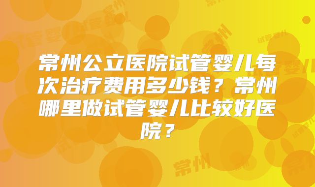 常州公立医院试管婴儿每次治疗费用多少钱？常州哪里做试管婴儿比较好医院？