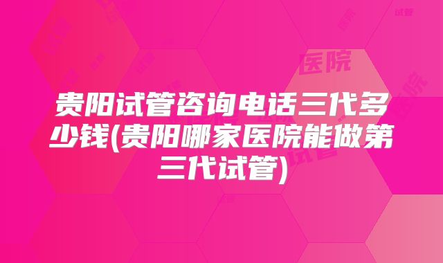 贵阳试管咨询电话三代多少钱(贵阳哪家医院能做第三代试管)