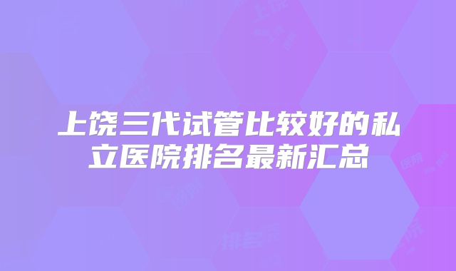 上饶三代试管比较好的私立医院排名最新汇总