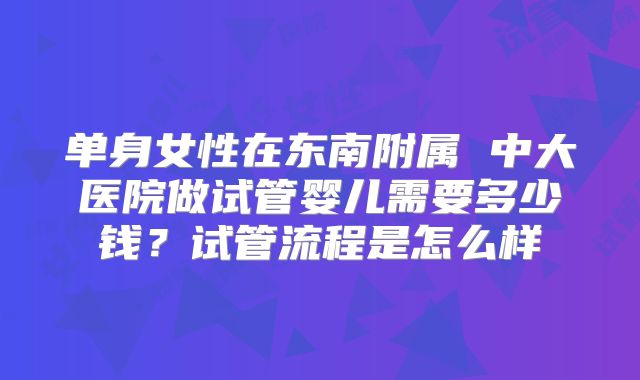 单身女性在东南附属 中大医院做试管婴儿需要多少钱?试管流程是怎么样