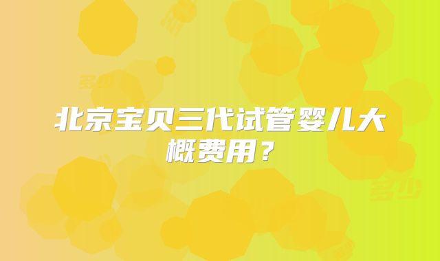 北京宝贝三代试管婴儿大概费用?