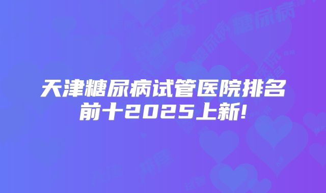 天津糖尿病试管医院排名前十2025上新!