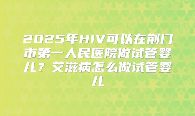 2025年HIV可以在荆门市第一人民医院做试管婴儿?艾滋病怎么做试管婴儿