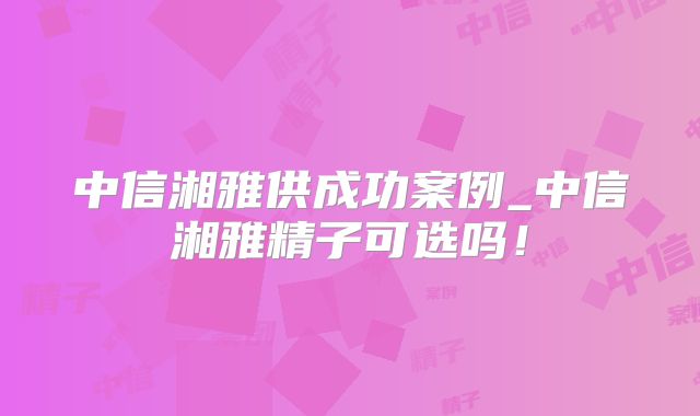 中信湘雅供成功案例_中信湘雅精子可选吗！