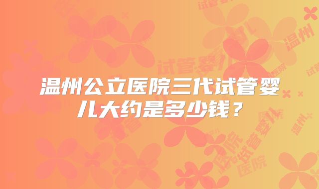 温州公立医院三代试管婴儿大约是多少钱?