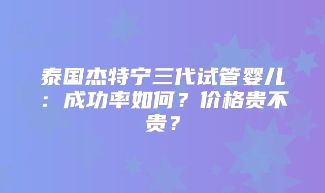 泰国杰特宁三代试管婴儿：成功率如何？价格贵不贵？