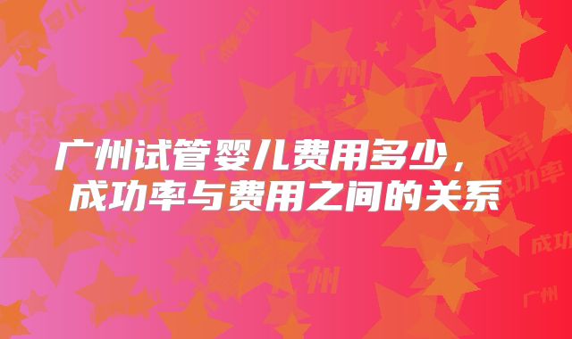 广州试管婴儿费用多少， 成功率与费用之间的关系