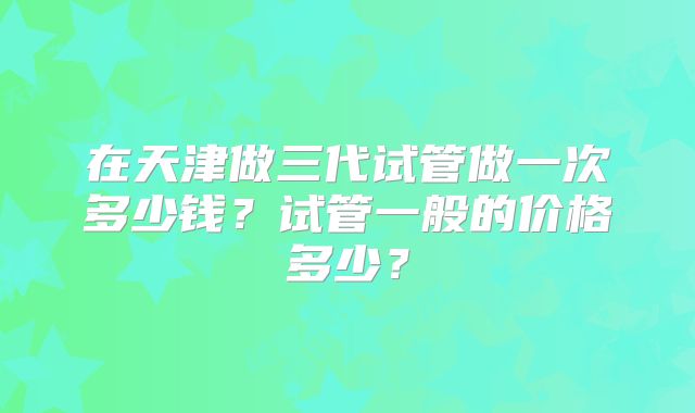 在天津做三代试管做一次多少钱？试管一般的价格多少？