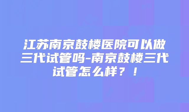 江苏南京鼓楼医院可以做三代试管吗-南京鼓楼三代试管怎么样？！