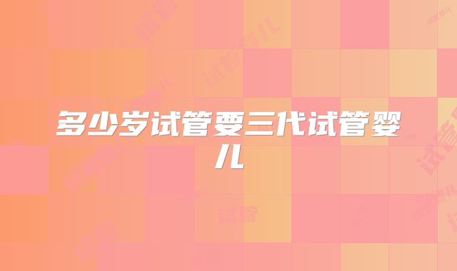 多少岁试管要三代试管婴儿