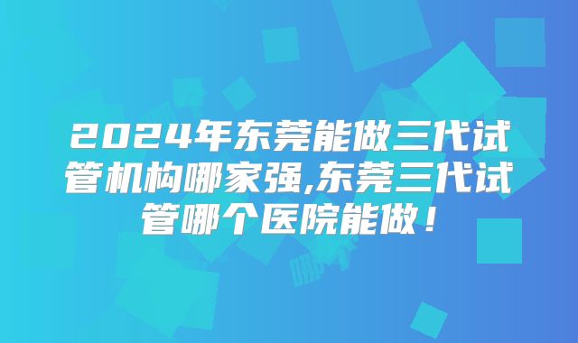 2024年东莞能做三代试管机构哪家强,东莞三代试管哪个医院能做！