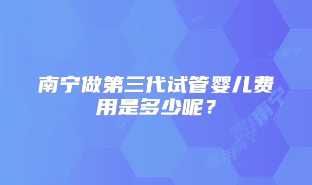 南宁做第三代试管婴儿费用是多少呢？