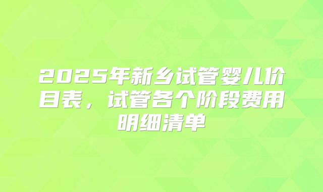 2025年新乡试管婴儿价目表，试管各个阶段费用明细清单