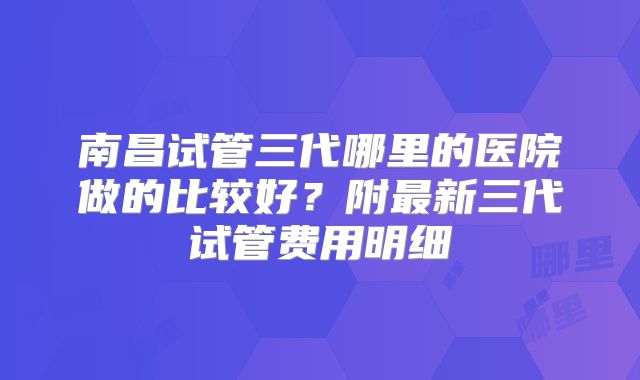 南昌试管三代哪里的医院做的比较好？附最新三代试管费用明细