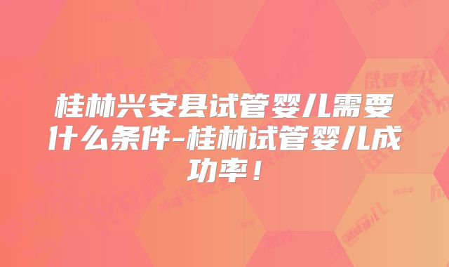 桂林兴安县试管婴儿需要什么条件-桂林试管婴儿成功率!
